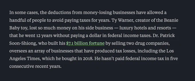 "In some cases, the deductions from money-losing businesses have allowed a handful of people to avoid paying taxes for years. Ty Warner, creator of the Beanie Baby toy, lost so much money on his side business — luxury hotels and resorts — that he went 12 years without paying a dollar in federal income taxes. Dr. Patrick Soon-Shiong, who built his $7.1 billion fortune by selling two drug companies, oversees an array of businesses that have produced tax losses, including the Los Angeles Times, which he bought in 2018. He hasn’t paid federal income tax in five consecutive recent years."