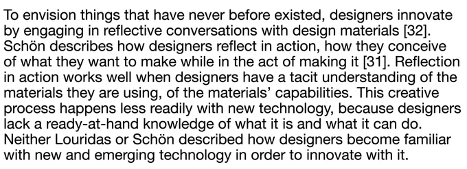 To envision things that have never before existed, designers innovate by engaging in reflective conversations with design materials [32]. Schön describes how designers reflect in action, how they conceive of what they want to make while in the act of making it [31]. Reflection in action works well when designers have a tacit understanding of the materials they are using, of the materials’ capabilities. This creative process happens less readily with new technology, because designers lack a ready-at-hand knowledge of what it is and what it can do. Neither Louridas or Schön described how designers become familiar with new and emerging technology in order to innovate with it.