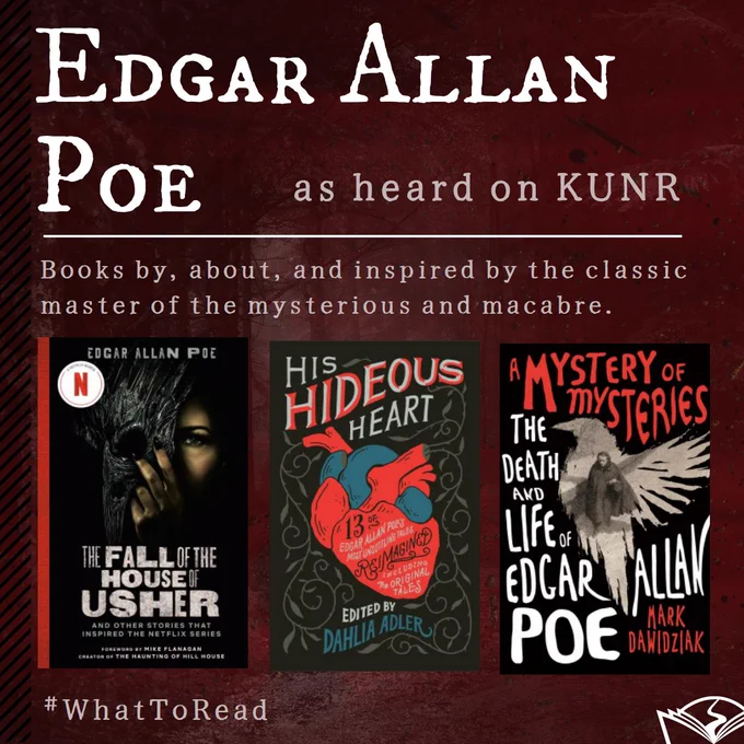 The graphic reads, Edgar Allan Poe, as heard on KUNR. Books by, about, and inspired by the classic master of the mysterious and macabre, followed by images of three book covers "The Fall of the House of Usher" the Netflix anthology, "His Hideous Heart" by Dahlia Adler, and "A Mystery of Mysteries" by Mark Dawidziak. #WhatToRead and the Washoe County Library System logo appear on the bottom of the graphic.
