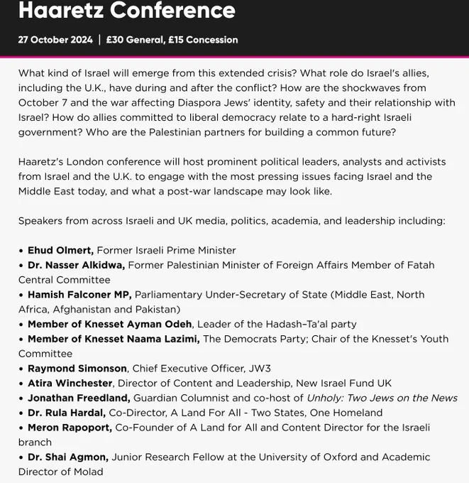 Haaretz's London conference today will host prominent political leaders, analysts
and activists from Israel and the U.K. to engage with the most pressing
issues facing Israel and the Middle East today, and what a post-war
landscape may look like
Speakers from across Israeli and UK media, politics, academia, and
leadership including:
Ehud Olmert, Former Israeli Prime Minister
Dr. Nasser Alkidwa, Former Palestinian Minister of Foreign Affairs
Member of Fatah Central Committee
Hamish Falconer MP, Parliamentary Under-Secretary of State (Middle
East, North Africa, Afghanistan and Pakistan)
Member of Knesset Ayman Odeh, Leader of the Hadash-Ta'al party
Member of Knesset Naama Lazimi, The Democrats Party; Chair of the
Knesset's Youth Committee
• Raymond Simonson, Chief Executive Officer, JW3
Atira Winchester, Director of Content and Leadership, New Israel Fund
UK
Jonathan Freedland, Guardian Columnist, co-host of Unholy: Two
Jews on the News
Dr. Rula Hardal, Co-Director, A Land For All - ...