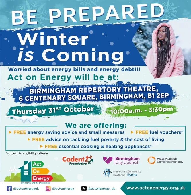 Girl wearing a pink coat in the snow. Website at the bottom reads: www.actonenergy.org.uk Text reads: Be Prepared Winter is coming. Worried about energy bills and energy debt!!! Act on Energy will be at: Birmingham Repertory Theatre, 6 Centenary Square, Birmingham, B1 2EP Thursday 31st October 10:00 a.m.-3:30 pm We are offering: Free energy saving advice and small measures, FREE fuel vouchers  FREE advice on tackling fuel poverty & the cost of living, FREE essential cooking & heating appliances