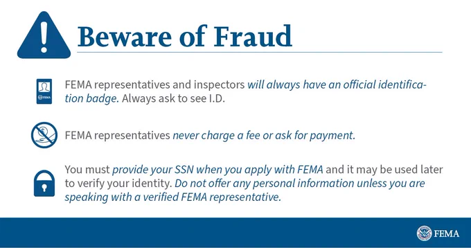Beware of fraud. FEMA representatives and inspectors will always have an official identification badge. Always ask to see I.D. FEMA representatives never charge a fee or ask for payment. You must provide your SSN when you apply with FEMA, and it may be used later to verify your identity. Do not offer any personal information unless you are speaking with a verified FEMA representative.