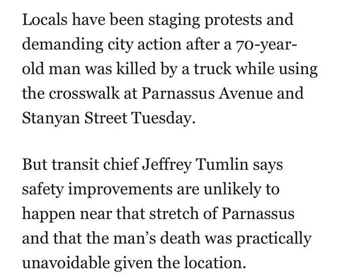 “Locals have been staging protests and demanding city action after a 70-year-old man was killed by a truck while using the crosswalk at Parnassus Avenue and Stanyan Street Tuesday.
But transit chief Jeffrey Tumlin says safety improvements are unlikely to happen near that stretch of Parnassus and that the man's death was practically unavoidable given the location.”