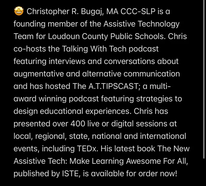 🤩 Christopher R. Bugaj, MA CCC‐SLP is a founding member of the Assistive Technology Team for Loudoun County Public Schools. Chris co-hosts the Talking With Tech podcast featuring interviews and conversations about augmentative and alternative communication and has hosted The A.T.TIPSCAST; a multi‐award winning podcast featuring strategies to design educational experiences. Chris has presented over 400 live or digital sessions at local, regional, state, national and international events, including TEDx. His latest book The New Assistive Tech: Make Learning Awesome For All, published by ISTE, is available for order now!