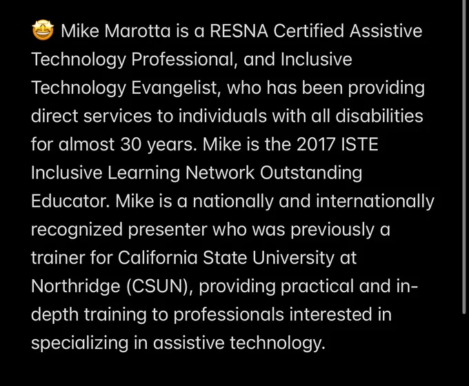 🤩 Mike Marotta is a RESNA Certified Assistive Technology Professional, and Inclusive Technology Evangelist, who has been providing direct services to individuals with all disabilities for almost 30 years. Mike is the 2017 ISTE Inclusive Learning Network Outstanding Educator. Mike is a nationally and internationally recognized presenter who was previously a trainer for California State University at Northridge (CSUN), providing practical and in-depth training to professionals interested in specializing in assistive technology.