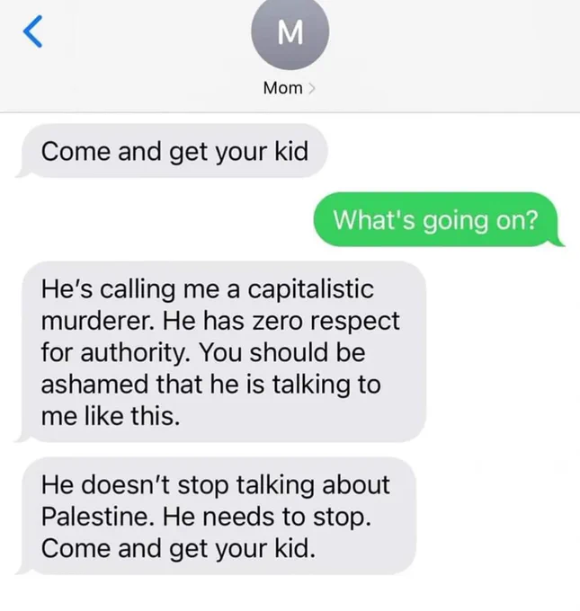 Text message exchange with "Mom" and unnamed person:
Come and get your kid
What's going on?

He's calling me a capitalistic murderer. He has zero respect for authority. You should be ashamed that he is talking to me like this.
He doesn't stop talking about Palestine. He needs to stop.
Come and get your kid.