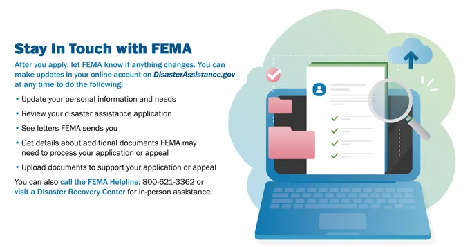 Stay in touch with FEMA. After you apply, let FEMA know if anything changes. You can make updates in your online account on DisasterAssistance.gov at any time to do the following: update your personal information and needs, review your disaster assistance application, see letters FEMA sends you, get details about additional documents FEMA may need to process your application or appeal, upload documents to support your application or appeal. You can also call the FEMA Helpline or visit a DRC.