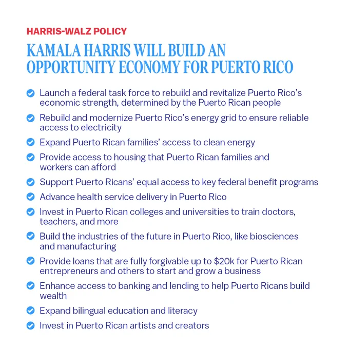 Graphic with blue and red text on a white background that reads:

Kamala Harris will build an Opportunity Economy for Puerto Rico

Launch a federal task force to rebuild and revitalize Puerto Rico’s economic strength, determined by the Puerto Rican people
Rebuild and modernize Puerto Rico’s energy grid to ensure reliable access to electricity 
Expand Puerto Rican families’ access to clean energy
Provide access to housing that Puerto Rican families and workers can afford
Support Puerto Ricans’ equal access to key federal benefit programs
Advance health service delivery in Puerto Rico
Invest in Puerto Rican colleges and universities to train doctors, teachers, and more 
Build the industries of the future in Puerto Rico, like biosciences and manufacturing
Provide loans that are fully forgivable up to $20k for Puerto Rican entrepreneurs and others to start and grow a business
Enhance access to banking and lending to help Puerto Ricans build wealth
Expand bilingual education and literacy 
