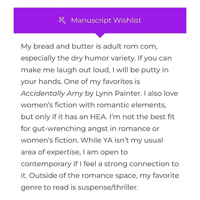 Manuscript Wishlist

My bread and butter is adult rom com, especially the dry humor variety. If you can make me laugh out loud, I will be putty in your hands. One of my favorites is Accidentally Amy by Lynn Painter. I also love women’s fiction with romantic elements, but only if it has an HEA. I’m not the best fit for gut-wrenching angst in romance or women’s fiction. While YA isn’t my usual area of expertise, I am open to contemporary if I feel a strong connection to it. Outside of the romance space, my favorite genre to read is suspense/thriller.