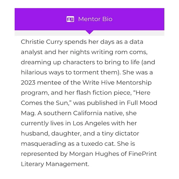 Mentor Bio

Christie Curry spends her days as a data analyst and her nights writing rom coms, dreaming up characters to bring to life (and hilarious ways to torment them). She was a 2023 mentee of the Write Hive Mentorship program, and her flash fiction piece, “Here Comes the Sun,” was published in Full Mood Mag. A southern California native, she currently lives in Los Angeles with her husband, daughter, and a tiny dictator masquerading as a tuxedo cat. She is represented by Morgan Hughes of FinePrint Literary Management.