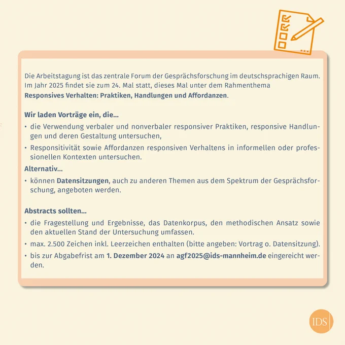 Text: Wir laden Vorträge ein, die die Verwendung verbaler & nonverbaler responsiver Praktiken, responsive Handlungen & deren Gestaltung untersuchen, Responsitivität sowie Affordanzen responsiven Verhaltens in informellen oder profess. Kontexten untersuchen. Abstracts sollten die Fragestellung & Ergebnisse, das Datenkorpus, den methodischen Ansatz sowie den aktuellen Stand der Untersuchung umfassen. Max. 2.500 Zeichen inkl. Leerzeichen enthalten. Abgabefrist: 1. 12.24 an agf2025@ids-mannheim.de 
