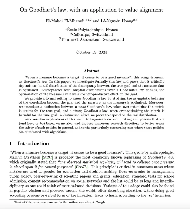 On Goodhart’s law, with an application to value alignment
El-Mahdi El-Mhamdi ∗1,2 and Lˆe-Nguyˆen Hoang2,3
1 ´
Ecole Polytechnique, France
2Calicarpa, Switzerland
3Tournesol Association, Switzerland
October 15, 2024
Abstract
“When a measure becomes a target, it ceases to be a good measure”, this adage is known
as Goodhart’s law. In this paper, we investigate formally this law and prove that it critically
depends on the tail distribution of the discrepancy between the true goal and the measure that
is optimized. Discrepancies with long-tail distributions favor a Goodhart’s law, that is, the
optimization of the measure can have a counter-productive effect on the goal.
We provide a formal setting to assess Goodhart’s law by studying the asymptotic behavior
of the correlation between the goal and the measure, as the measure is optimized. Moreover,
we introduce a distinction between a weak Goodhart’s law, when over-optimizing the metric
is useless for the true goal, and a strong Goodhart’s 
