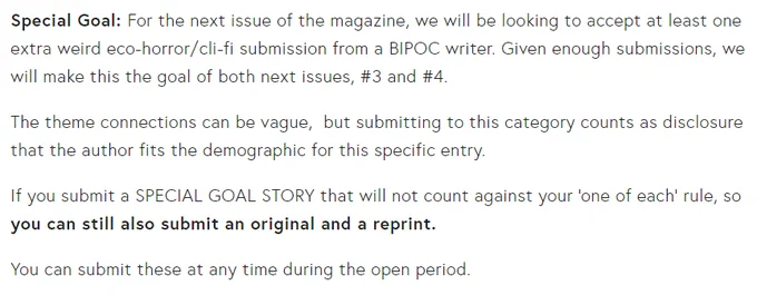  

Special Goal: For the next issue of the magazine, we will be looking to accept at least one extra weird eco-horror/cli-fi submission from a BIPOC writer. Given enough submissions, we will make this the goal of both next issues, #3 and #4. 

The theme connections can be vague,  but submitting to this category counts as disclosure that the author fits the demographic for this specific entry.

If you submit a SPECIAL GOAL STORY that will not count against your ‘one of each’ rule, so you can still also submit an original and a reprint.

You can submit these at any time during the open period.