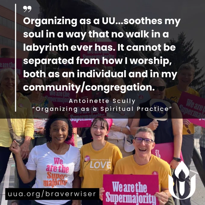The background of image shows a group of people outdoors, smiling and holding bright pink signs that say “We are the Supermajority.” The people are wearing colorful t-shirts, some of which some are yellow UU Side with Love t-shirts. Over the image, a quote appears in bold white text, placed over a semi-transparent black rectangle: "Organizing as a UU...soothes my soul in a way that no walk in a labyrinth ever has. It cannot be separated from how I worship, both as an individual and in my community/congregation." Below this in small white font is the attribution “Antoinette Scully, 'Organizing as a Spiritual Practice,’” along with a website link to http://uua.org/braverwiser
written in white. A white Unitarian Universalist Association logo is visible in the bottom right corner.