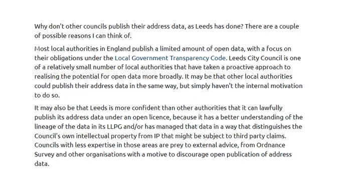 Why don't other councils publish their address data, as Leeds has done? There are a couple of possible reasons I can think of.

… Leeds City Council is one of a relatively small number of local authorities that have taken a proactive approach to realising the potential for open data more broadly. It may be that other local authorities could publish their address data in the same way, but simply haven't the internal motivation to do so.

It may also be that Leeds is more confident than other authorities that it can lawfully publish its address data under an open licence, because it has a better understanding of the lineage of the data in its LLPG and/or has managed that data in a way that distinguishes the Council's own intellectual property from IP that might be subject to third party claims. Councils with less expertise in those areas are prey to external advice, from Ordnance Survey and other organisations with a motive to discourage open publication of address data.