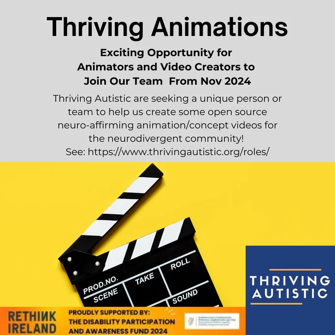 Image: movie clip board
Text reads: Thriving Animations
Exciting Opportunity for
Animators and Video Creators to
Join Our Team From Nov 2024
Thriving Autistic are seeking a unique person or
team to help us create some open source
neuro-affirming animation/concept videos for
the neurodivergent community!
See: https://www.thrivingautistic.org/roles/
Funded by Rethink Ireland and Department of Children, Equality, Disability, Integration and Youth
PROUDLY SUPPORTED BY:
THE DISABILITY PARTICIPATION
AND AWARENESS FUND 2024 

