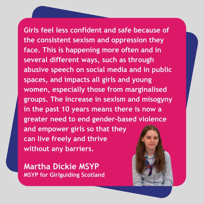 Graphic with a grey background. Text on a pink rectangle on a purple rectangle reads: 'Girls feel less confident and safe because of the consistent sexism and oppression they face. This is happening more often and in several different ways, such as through abusive speech on social media and in public spaces, and impacts all girls and young women, especially those from marginalised groups. The increase in sexism and misogyny in the past 10 years means there is now a greater need to end gender-based violence and empower girls so that they can live freely and thrive without any barriers. Martha Dickie MSYP. MSYP for Girlguiding Scotland'. Image of Martha Dickie MSYP.