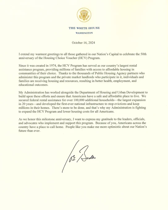 An image of the full letter with the White House seal. The text is below:

The White House
Washington

October 16, 2024

I extend my warmest greetings to all those gathered in our Nation's Capital to celebrate the 50th anniversary of the Housing Choice Voucher (HCV) Program.

Since it was created in 1974, the HCV Program has served as our country's largest rental assistance program, providing millions of families with access to affordable housing in communities of their choice.

Thanks to the thousands of Public Housing Agency partners who
administer this program and the private market landlords who participate in it, individuals and families are receiving housing and resources, resulting in better health, employment, and educational outcomes.

My Administration has worked alongside the Department of Housing and Urban Development to build upon these efforts and ensure that Americans have a safe and affordable place to live. We secured federal rental assistance for over 100,000.....