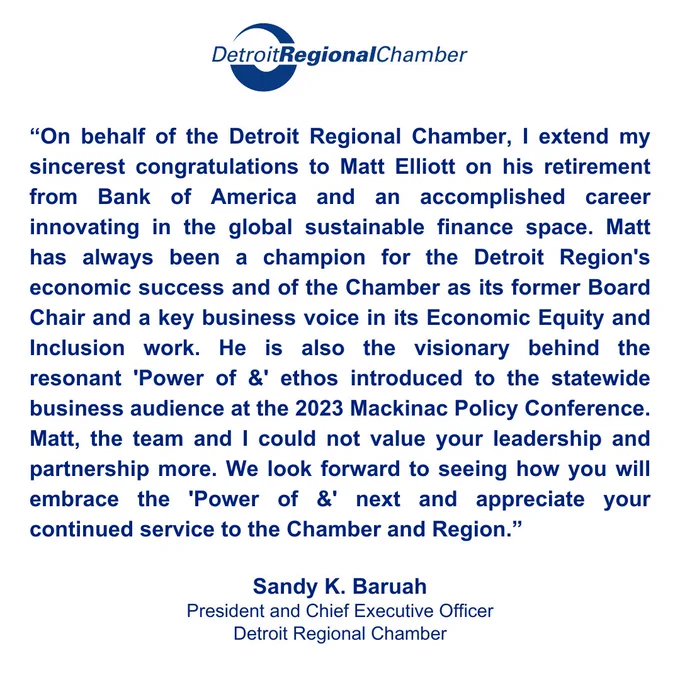 On behalf of the Detroit Regional Chamber, I extend my sincerest congratulations to Matt Elliott on his retirement from Bank of America and an accomplished career innovating in the global sustainable finance space. Matt has always been a champion for the Detroit Region's economic success and of the Chamber as its former Board Chair and a key business voice in its Economic Equity and Inclusion work. He is also the visionary behind the resonant 'Power of &' ethos introduced to the statewide business audience at the 2023 Mackinac Policy Conference. Matt, the team and I could not value your leadership and partnership more. We look forward to seeing how you will embrace the 'Power of &' next and appreciate your continued service to the Chamber and Region.