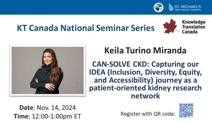 Text: KT Canada National Seminar Series
Keila Turino Miranda 
CAN-SOLVE CKD: Capturing our IDEA (Inclusion, Diversity, Equity, and Accessibility) journey as a patient-oriented kidney research network. 
Date: November 14, 2024
Time: 12:00-1:00pm Eastern Time 
Register with QR code. 
Images: blue QR code on white background, KT Canada logo, KT Program logo, St Michael's Hospital and Unity Health Toronto logos. 
Image of presenter: woman with long brown hair on gray background.