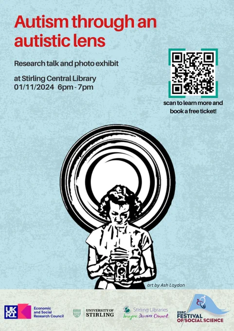 A blue backgroung with a red title on the top left corner that reads: 

'Autism through an autistic lens'. 

Underneath, text in black reads: 

'Research talk and photo exhibit at Stirling Central Library 01/11/2024 6pm-7pm'

On the upper right, there is a QRcode with the text: 

'scan to learn more and book a free ticket!'

In the middle of the image, there is a black and white illustration of a person looking down and holding an old camera Behing this person, there is a circular spiral.

On the bottom of the page, there is a beige rectangular background with four colourful logos that read:

'UKRI Economic and Social Research Council', 'University of Stirling', 'Stirling Libraries Imagine Discover Connect' and 'ESRC Festival of Social Science'. 