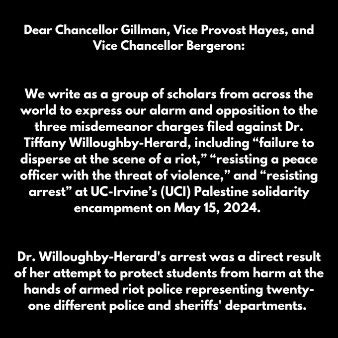 Dear Chancellor Gillman, Vice Provost Hayes, and Vice Chancellor Bergeron:

We write as a group of scholars, students, and concerned community members from across the world to express our alarm and opposition to the three misdemeanor charges filed against Dr. Tiffany Willoughby-Herard, including “failure to disperse at the scene of a riot,” “resisting a peace officer with the threat of violence,” and “resisting arrest” at UC-Irvine’s (UCI) Palestine solidarity encampment on May 15, 2024. Dr. Willoughby-Herard's arrest was a direct result of her attempt to protect students from harm at the hands of armed riot police representing twenty-one different police and sheriffs' departments.