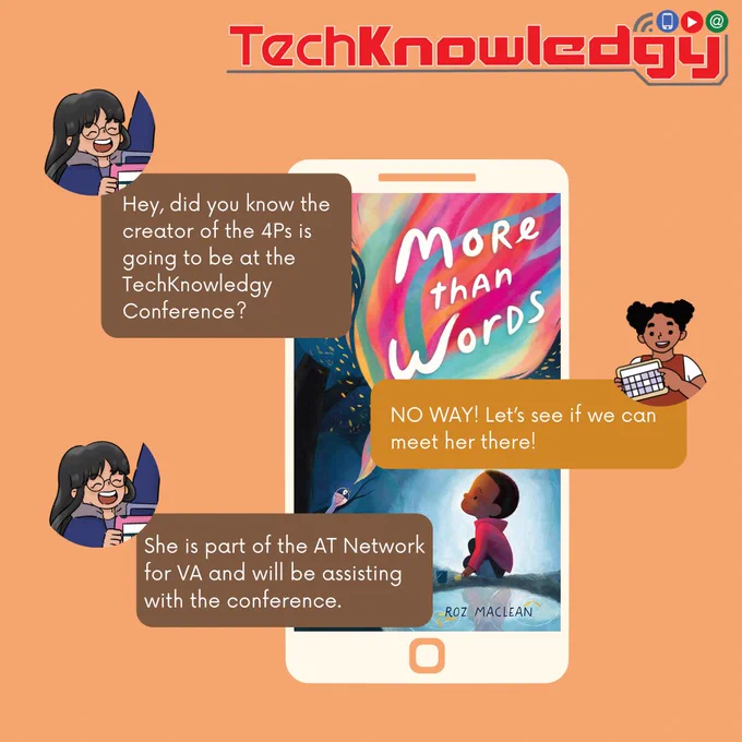 At the top: “TechKnowledgy”
Middle of image:
Girl texting on a phone and the message says, “Hey, did you know the creator of the 4Ps is going to be at the TechKnowledgy Conference? “
Other girl text back, “NO WAY! Let’s see if we can meet her there!”
Girl texts back and says, “She is part of the AT Network for VA and will be assisting with the conference.”
Background: There is a phone with the screensaver of the book, “More than Words” by Roz Maclean.