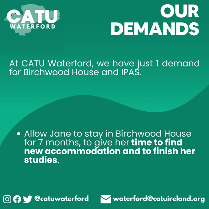 OUR DEMANDS
At CATU Waterford, we have just 1 demand for Birchwood House and IPAS. 
Allow Jane to stay in Birchwood House for 7 months, to give her time to find new accommodation and to finish her studies.