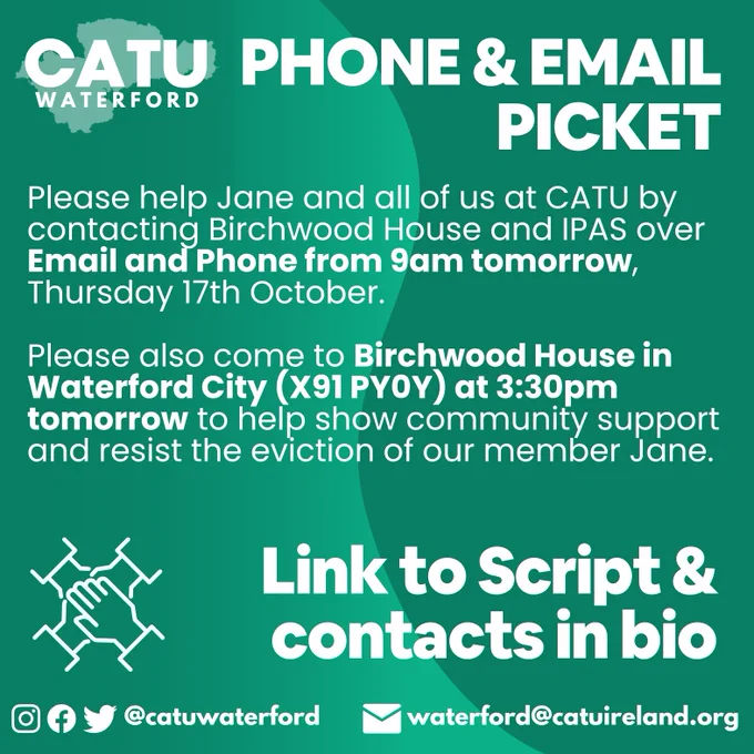 PHONE & EMAIL PICKET
Please help Jane and all of us at CATU by contacting Birchwood House and IPAS over Email and Phone from 9am tomorrow, Thursday 17th October. 
Please also come to Birchwood House in Waterford City (X91 PY0Y) at 3:30pm tomorrow to help show community support and resist the eviction of our member Jane.