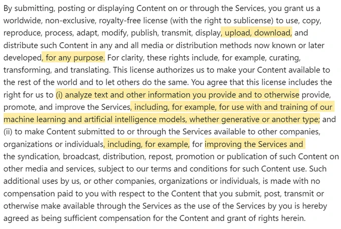 By submitting, posting or displaying Content on or through the Services, you grant us a worldwide, non-exclusive, royalty-free license (with the right to sublicense) to use, copy, reproduce, process, adapt, modify, publish, transmit, display, upload, download, and distribute such Content in any and all media or distribution methods now known or later developed, for any purpose. For clarity, these rights include, for example, curating, transforming, and translating. This license authorizes us to make your Content available to the rest of the world and to let others do the same. You agree that this license includes the right for us to (i) analyze text and other information you provide and to otherwise provide, promote, and improve the Services, including, for example, for use with and training of our machine learning and artificial intelligence models, whether generative or another type; and (ii) to make Content submitted to or through the Services available to other companies, organizat