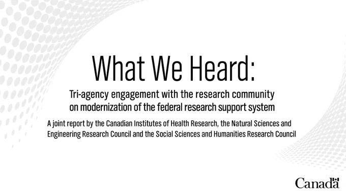 What We Heard: Tri-agency engagement with the research community on modernization of the federal research support system. A joint report submitted by the Canadian Institutes of Health Research, the Natural Sciences and Engineering Research Council of Canada and the Social Sciences and Humanities Research Council of Canada.