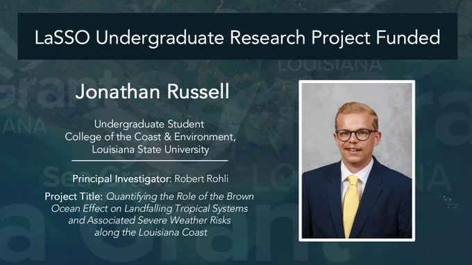 graphic with portrait of student and text that says 'LaSSO Undergraduate Research Project Funded; Jonathan Russell, Undergraduate Student College of the Coast & Environment, Louisiana State University Principal Investigator: Robert Rohli; Project Title: Quantifying the Role of the Brown Ocean Effect on Landfalling Tropical Systems and Associated Severe Weather Risks along the Louisiana Coast'