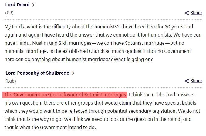 Lord Desai (CB)
My Lords, what is the difficulty about the humanists? I have been here for 30 years and again and again I have heard the answer that we cannot do it for humanists. We have can have Hindu, Muslim and Sikh marriages—we can have Satanist marriage—but no humanist marriage. Is the established Toggle showing location ofColumn 192Church so much against it that no Government here can do anything about humanist marriages? What is going on?

Lord Ponsonby of Shulbrede (Lab)
The Government are not in favour of Satanist marriages. I think the noble Lord answers his own question: there are other groups that would claim that they have special beliefs which they would want to be reflected through potential secondary legislation. We do not think that is the way to go. We think we need to look at the question in the round, and that is what the Government intend to do.