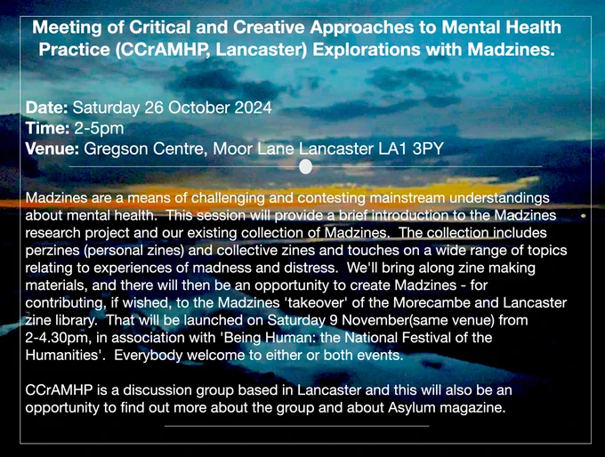 Madzines are a means of challenging and contesting mainstream understandings about mental health.  This session will provide a brief introduction to the Madzines research project and our existing collection of Madzines.  The collection includes perzines (personal zines) and collective zines and touches on a wide range of topics relating to experiences of madness and distress.  We'll bring along zine making materials, and there will then be an opportunity to create Madzines - for contributing, if wished, to the Madzines 'takeover' of the Morecambe and Lancaster zine library.  That will be launched on Saturday 9 November(same venue) from 2-4.30pm, in association with 'Being Human: the National Festival of the Humanities'.  Everybody welcome to either or both events.

CCrAMHP is a discussion group based in Lancaster and this will also be an opportunity to find out more about the group and about Asylum magazine.  
