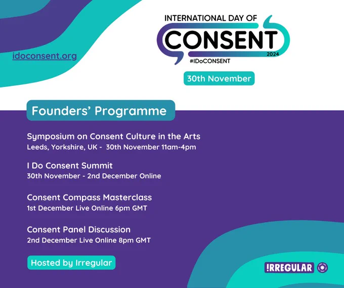 Teal and purple graphics listing the International Day of consent founders programme events - symposium on consent culture in the arts 30th Nov 11-4pm Leeds, Uk - I do consent submit 30 Nov - 2 Dec online - consent compass masterclass 1 Dec live online 6pm - consent panel discussion 2nd Dec live online 8pm gmt 
Hosted by irregular