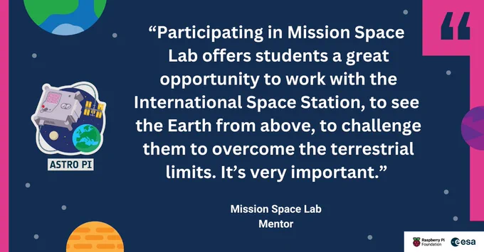 A quote card with the RPF, ESA and Astro Pi logos alongside the quote “Participating in Mission Space Lab offers students a great opportunity to work with the International Space Station, to see the Earth from above, to challenge them to overcome the terrestrial limits. It’s very important.”