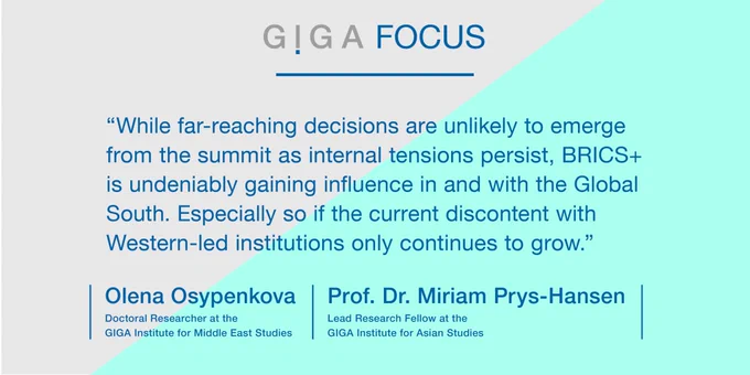 Quote:  

“While far-reaching decisions are unlikely to emerge from the summit as internal tensions persist, BRICS  is undeniably gaining influence in and with the Global South. Especially so if the current discontent with Western-led institutions only continues to grow.” 

Olena Osypenkova, Doctoral Researcher at the GIGA Institute for Middle East Studies 

Prof. Dr. Miriam Prys-Hansen, Lead Research Fellow at the GIGA Institute for Asian Studies 