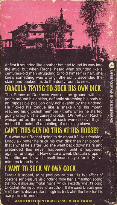 Back cover synopsis reads:

At first it sounded like another bat had found its way into the attic, but when Rachel heard what sounded like a centuries-old man struggling to fold himself in half, she. knew something was wrong. She softly ascended the stairs and peeked inside the dusty room to see...

DRACULA TRYING TO SUCK HIS OWN DICK

The Prince of Darkness was on the ground with his pants around his ankles, defiantly stretching his body to an impossible position only achievable by the undead.
He flicked his tongue like a snake until his mouth reached his ghoulish member - that's when he started going crazy on his cursed crotch. 'Oh hell no, Rachel whispered as the sounds of suck were so evil that it melted the paint off a painting of a smiling clown.

CANT THIS GUY DO THIS AT HIS HOUSE?

But what was Rachel going to do about it? He's freaking Dracula - better he suck his own dick than her blood if that's what he's after.

Ran out of characters! Sorry guys
