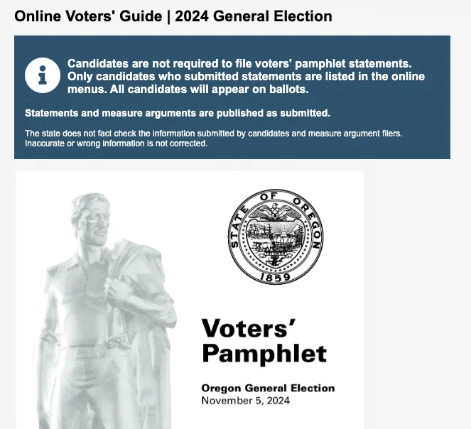 Online Voters' Guide | 2024 General Election webpage: Candidates are not required to file voters' pamphlet statements. Only candidates who submitted statements are listed in the online menus. 

All candidates will appear on ballots. See the official Candidate Ballot Statement. Statements and measure arguments are published as submitted.

The state does not fact check the information submitted by candidates and measure argument filers. Inaccurate or wrong information is not corrected.