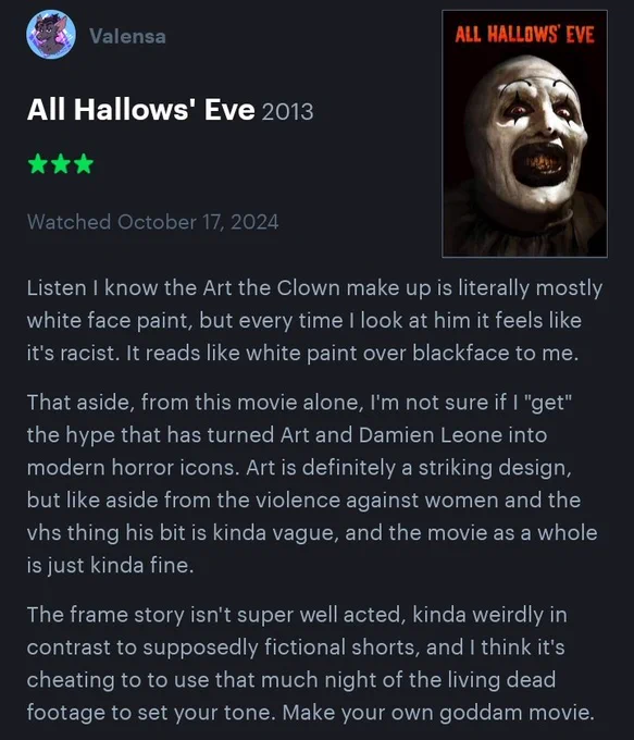 Listen I know the Art the Clown make up is literally mostly white face paint, but every time I look at him it feels like it's racist. It reads like white paint over blackface to me.

That aside, from this movie alone, I'm not sure if I "get" the hype that has turned Art and Damien Leone into modern horror icons. Art is definitely a striking design, but like aside from the violence against women and the vhs thing his bit is kinda vague, and the movie as a whole is just kinda fine.

The frame story isn't super well acted, kinda weirdly in contrast to supposedly fictional shorts, and I think it's cheating to to use that much night of the living dead footage to set your tone. Make your own goddam movie.