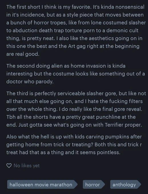 
The first short I think is my favorite. It's kinda nonsensical in it's incidence, but as a style piece that moves between a bunch of horror tropes, like from lone costumed slasher to abduction death trap torture porn to a demonic cult thing, is pretty neat. I also like the aesthetics going on in this one the best and the Art gag right at the beginning are real good.

The second doing alien as home invasion is kinda interesting but the costume looks like something out of a doctor who parody.

The third is perfectly serviceable slasher gore, but like not all that much else going on, and I hate the fucking filters over the whole thing. I do really like the final gore reveal. Tbh all the shorts have a pretty great punchline at the end. Just gotta see what's going on with Terrifier proper.

Also what the hell is up with kids carving pumpkins after getting home from trick or treating? Both this and trick r treat had that as a thing and it seems pointless.