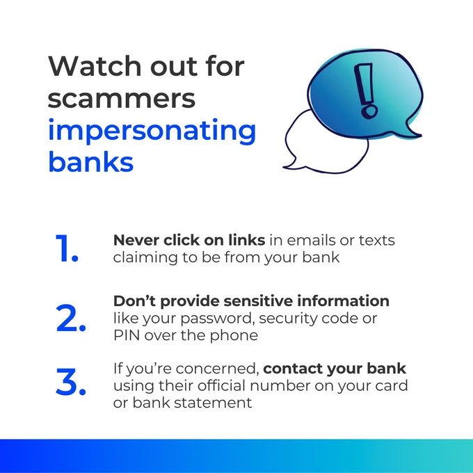 Watch out for scammers impersonating banks
1. Never click on links in emails or texts claiming to be from your bank
2. Don’t provide sensitive information like your password, security code or PIN over the phone
3. If you’re concerned, contact your bank using their official number on your card or bank statement
