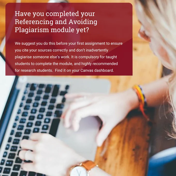 Image shows a woman with long blonde hair using a laptop, taken from above. She is sitting at a wooden desk and is wearing a watch with a brown leather strap. The text, in a red box in the top left of the image reads: Have you completed your Referencing and Avoiding Plagiarism module yet? We suggest you do this before your first assignment to ensure you cite your sources correctly and don’t inadvertently plagiarise someone else’s work. It is compulsory for taught students to complete the module, and highly recommended for research students.  Find it on your Canvas dashboard.
