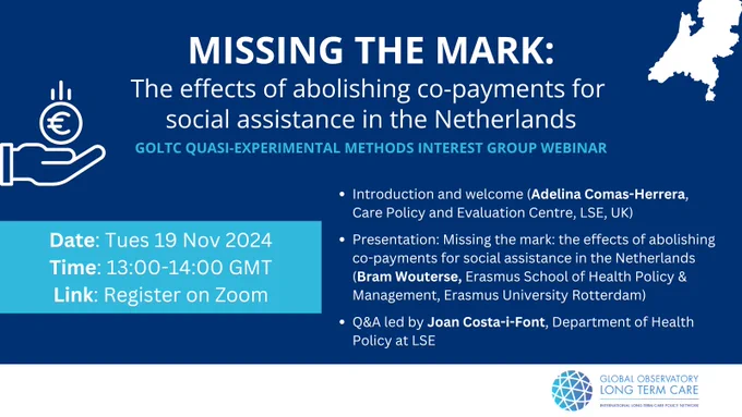 Missing the mark: the effects of abolishing co-payments for social assistance in the Netherlands. 19 November 2024

Introduction to the Global Observatory of Long-Term care and the Quasi-Experimental Methods and welcome (Adelina Comas-Herrera, Care Policy and Evaluation Centre, LSE, UK).
Presentation: Missing the mark: the effects of abolishing co-payments for social assistance in the Netherlands by Bram Wouterse, Erasmus School of Health Policy & Management, Erasmus University Rotterdam.
Q&A led by Joan Costa-i-Font, Department of Health Policy at LSE