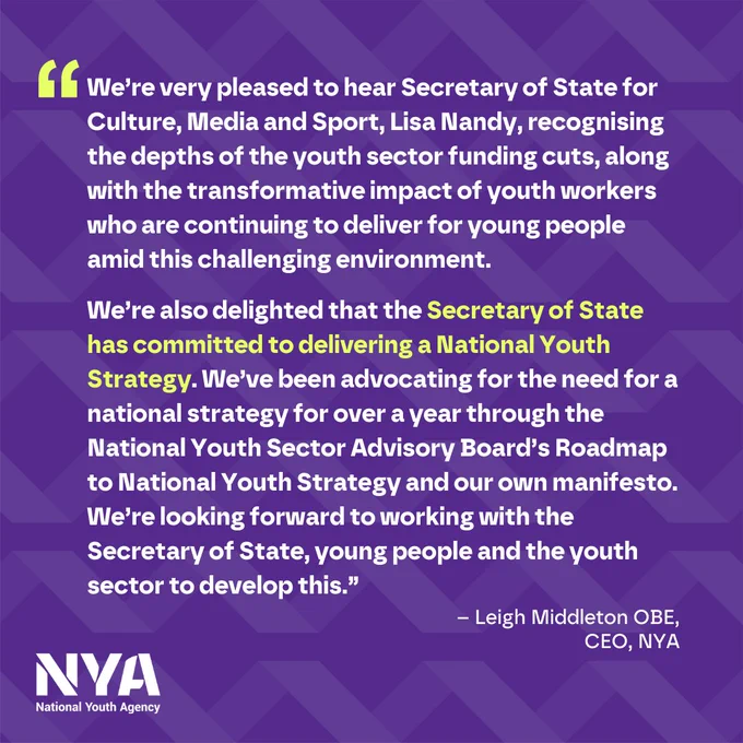 “We’re very pleased to hear Secretary of State for Culture, Media and Sport, Lisa Nandy, recognising the depths of the youth sector funding cuts, along with the transformative impact of youth workers who are continuing to deliver for young people amid this challenging environment. 

We’re also delighted that the Secretary of State has committed to delivering a National Youth Strategy. We’ve been advocating for the need for a national strategy for over a year through the National Youth Sector Advisory Board’s Roadmap to National Youth Strategy and our own manifesto. We’re looking forward to working with the Secretary of State, young people and the youth sector to develop this.” 

– Leigh Middleton OBE, CEO, NYA