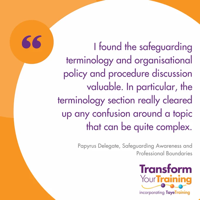 A social media graphic with an orange and white background featuring a testimonial from a delegate of Papyrus. The testimonial reads: "I found the safeguarding terminology and organisational policy and procedure discussion valuable. In particular, the terminology section really cleared up any confusion around a topic that can be quite complex."
The testimonial is attributed to a Papyrus Delegate, Safeguarding Awareness and Professional Boundaries.
In the bottom right corner, the logo of Transform Your Training, incorporating Taye Training, is visible in purple and orange branding.