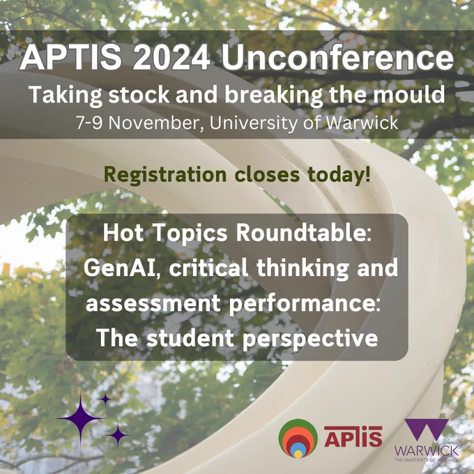 Conference poster. Title on the top says "APTIS 2024 Unconference" followed by the subheading "Taking stock and breaking the mould" on the second line, and "7-9 November, University of Warwick" on the third line. Below that text box: "Registration closes today!". In the centre there is a text box that says: "Hot Topics Roundtable: GenAI, critical thinking and assessment performance: The student perspective". On the bottom right corner the logos of APTIS and the University of Warwick. The background image is composed of a large white abstract monument with trees behind it.