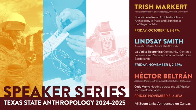 Texas State Anthropology 2024/2025 Speaker Series

La Varilla Electronica: Community-centered forensics and sensory labor in the Mexican Borderlands.    
Lindsay Smith    
Associate Professor    
School for the Future of Innovation in Society    
Arizona State University

November 1, 2-3PM    
Zoom details on Canvas.

Code Work: Hacking across the US/México Techno-Borderlands
Héctor Beltrán
Class of 1957 Career Development Associate Professor
Department of Anthropology
Massachusetts Institute of Technology (MIT)

November 8, 2-3PM
Zoom details on Canvas.