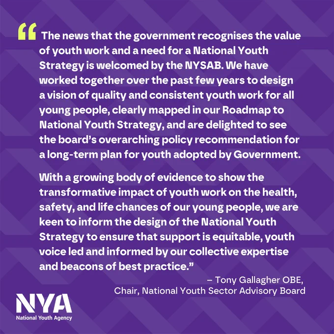 “The news that the government recognises the value of youth work and a need for a National Youth Strategy is welcomed by the NYSAB. We have worked together over the past few years to design 
a vision of quality and consistent youth work for all young people, clearly mapped in our Roadmap to National Youth Strategy, and are delighted to see the board’s overarching policy recommendation for a long-term plan for youth adopted by Government. 

With a growing body of evidence to show the transformative impact of youth work on the health, safety, and life chances of our young people, we are keen to inform the design of the National Youth Strategy to ensure that support is equitable, youth voice led and informed by our collective expertise and beacons of best practice.”
– Tony Gallagher OBE, Chair, National Youth Sector Advisory Board