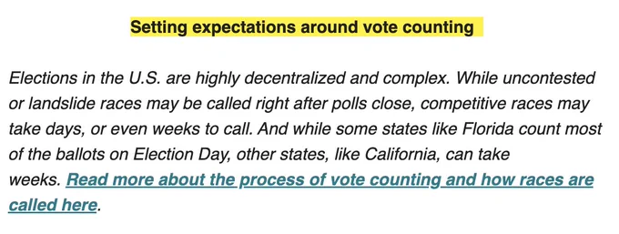 Setting expectations around vote counting  

Elections in the U.S. are highly decentralized and complex. While uncontested or landslide races may be called right after polls close, competitive races may take days, or even weeks to call. And while some states like Florida count most of the ballots on Election Day, other states, like California, can take weeks. Read more about the process of vote counting and how races are called here. 
